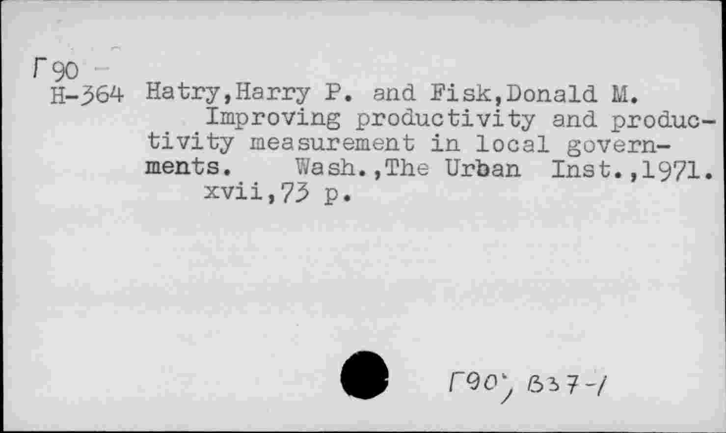 ﻿r 90
H-364 Hatry,Harry P. and Fisk,Donald M.
Improving productivity and productivity measurement in local governments. Wash.,The Urban Inst.,1971.
xvii,73 p.
6i7-/